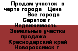 Продам участок​ в черте города › Цена ­ 500 000 - Все города, Саратов г. Недвижимость » Земельные участки продажа   . Краснодарский край,Новороссийск г.